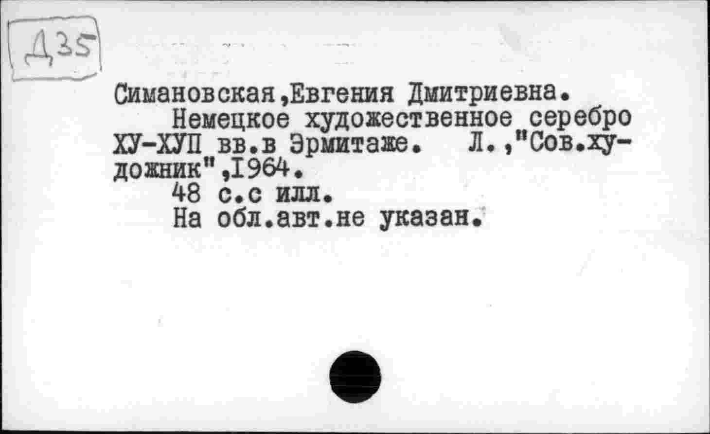 ﻿Симановская,Евгения Дмитриевна.
Немецкое художественное серебро ХУ-ХУП вв.в Эрмитаже. Л.,”Сов.ху-дожник”,1964.
48 с.с илл.
На обл.авт.не указан.